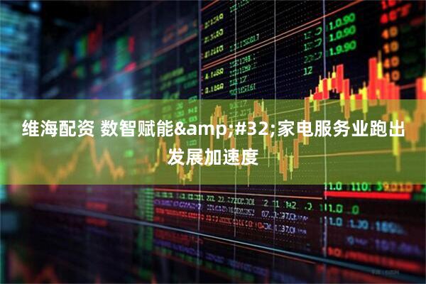 维海配资 数智赋能&#32;家电服务业跑出发展加速度