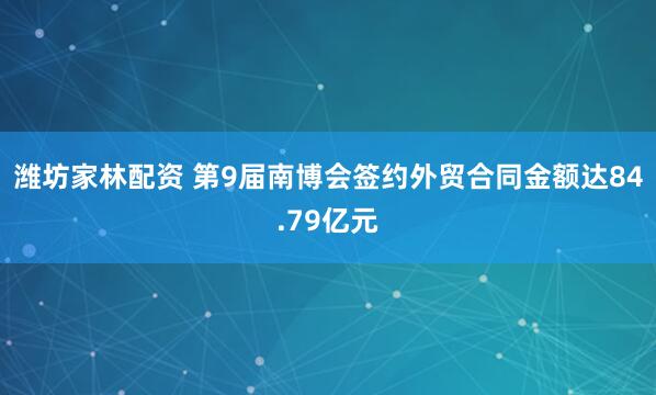 潍坊家林配资 第9届南博会签约外贸合同金额达84.79亿元