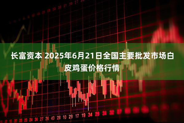 长富资本 2025年6月21日全国主要批发市场白皮鸡蛋价格行情