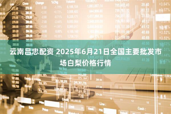 云南吕忠配资 2025年6月21日全国主要批发市场白梨价格行情