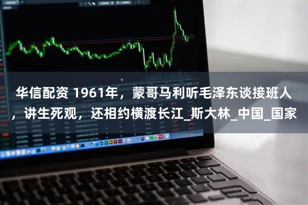 华信配资 1961年，蒙哥马利听毛泽东谈接班人，讲生死观，还相约横渡长江_斯大林_中国_国家