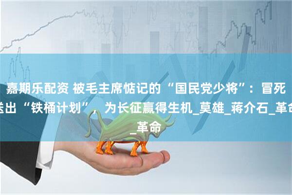 嘉期乐配资 被毛主席惦记的 “国民党少将”：冒死送出 “铁桶计划”，为长征赢得生机_莫雄_蒋介石_革命