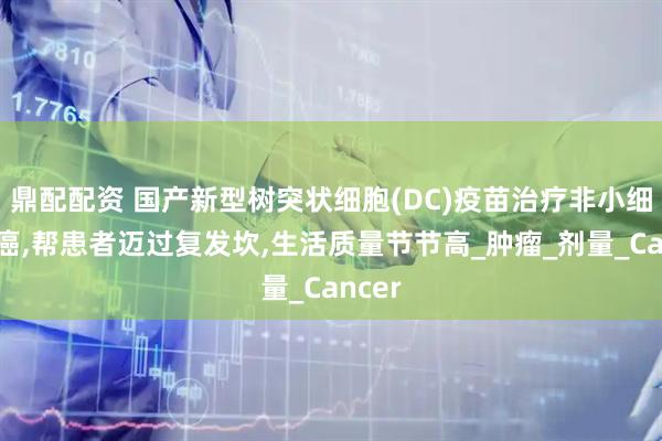 鼎配配资 国产新型树突状细胞(DC)疫苗治疗非小细胞肺癌,帮患者迈过复发坎,生活质量节节高_肿瘤_剂量_Cancer