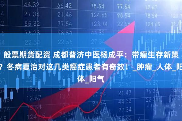 般票期货配资 成都普济中医杨成平：带瘤生存新策略？冬病夏治对这几类癌症患者有奇效！_肿瘤_人体_阳气