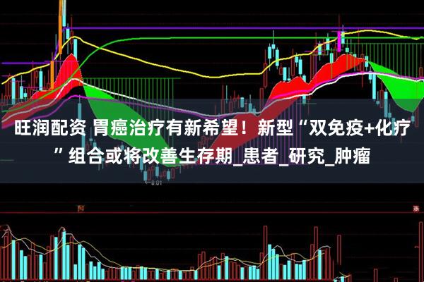 旺润配资 胃癌治疗有新希望！新型“双免疫+化疗”组合或将改善生存期_患者_研究_肿瘤