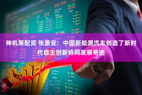 神机策配资 张景安：中国新能源汽车创造了新时代自主创新协同发展奇迹