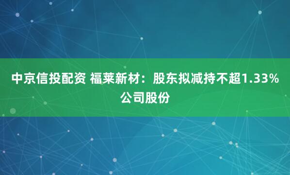 中京信投配资 福莱新材：股东拟减持不超1.33%公司股份