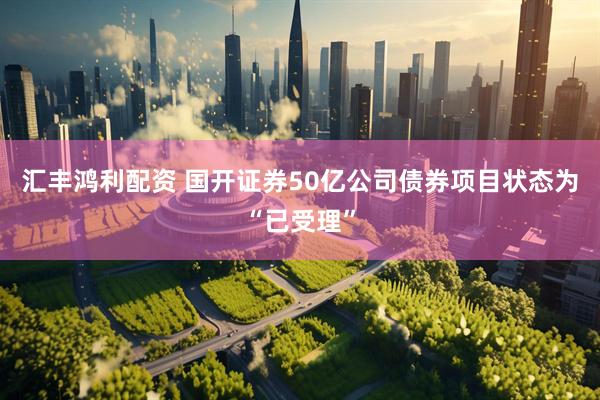 汇丰鸿利配资 国开证券50亿公司债券项目状态为“已受理”