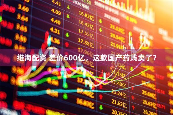 维海配资 差价600亿，这款国产药贱卖了？