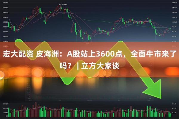宏大配资 皮海洲：A股站上3600点，全面牛市来了吗？ | 立方大家谈