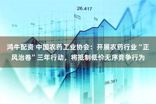 鸿牛配资 中国农药工业协会：开展农药行业“正风治卷”三年行动，将抵制低价无序竞争行为