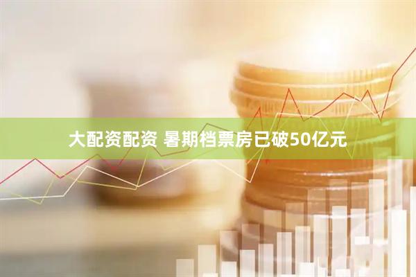 大配资配资 暑期档票房已破50亿元