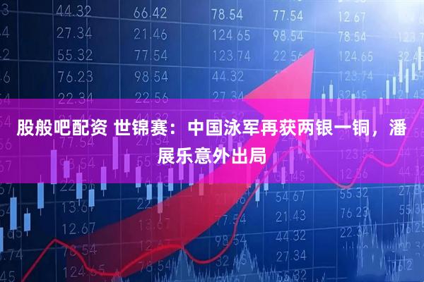 股般吧配资 世锦赛：中国泳军再获两银一铜，潘展乐意外出局