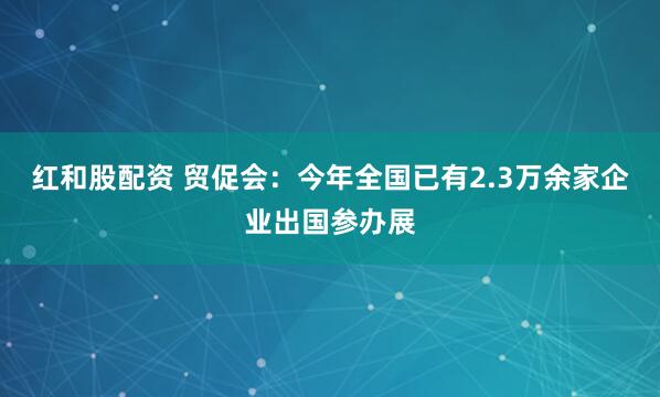 红和股配资 贸促会：今年全国已有2.3万余家企业出国参办展