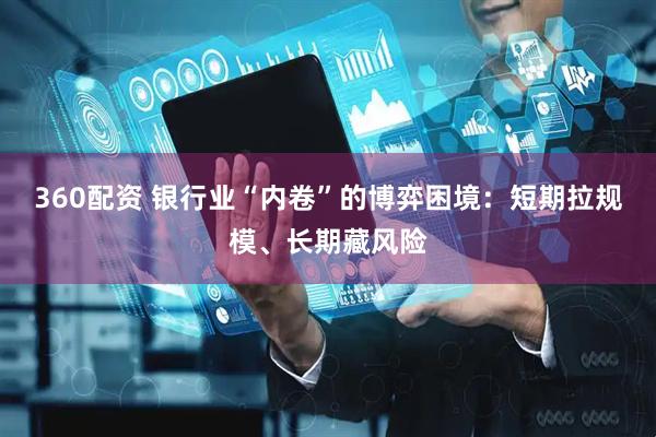 360配资 银行业“内卷”的博弈困境：短期拉规模、长期藏风险
