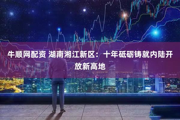 牛顺网配资 湖南湘江新区：十年砥砺铸就内陆开放新高地
