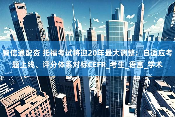 智信通配资 托福考试将迎20年最大调整：自适应考题上线、评分体系对标CEFR_考生_语言_学术