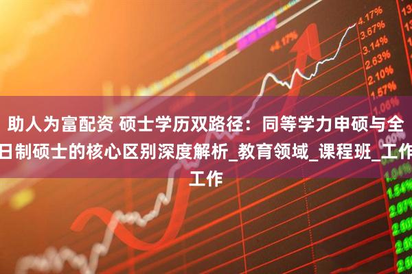 助人为富配资 硕士学历双路径：同等学力申硕与全日制硕士的核心区别深度解析_教育领域_课程班_工作