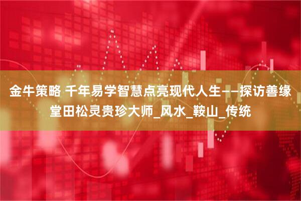 金牛策略 千年易学智慧点亮现代人生——探访善缘堂田松灵贵珍大师_风水_鞍山_传统