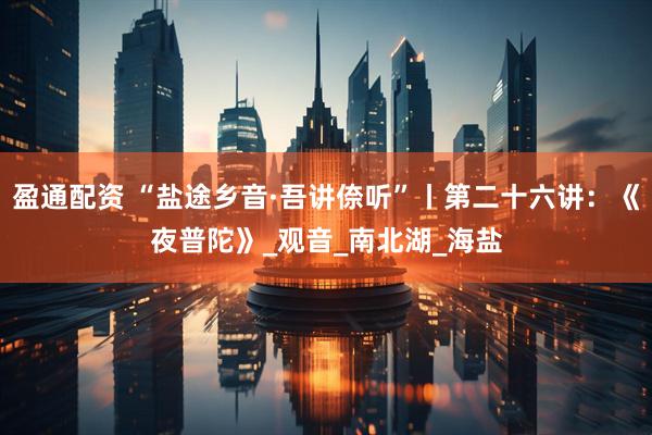 盈通配资 “盐途乡音·吾讲倷听”丨第二十六讲：《夜普陀》_观音_南北湖_海盐