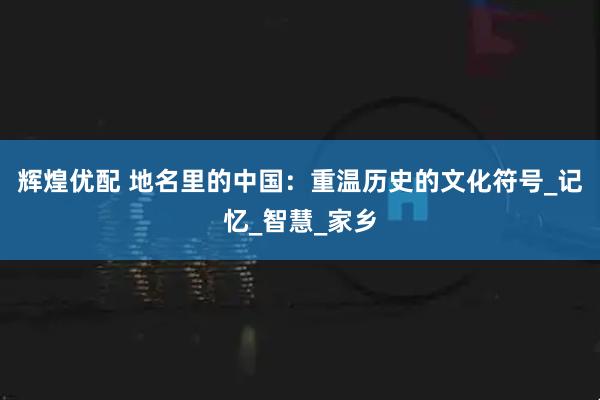 辉煌优配 地名里的中国：重温历史的文化符号_记忆_智慧_家乡