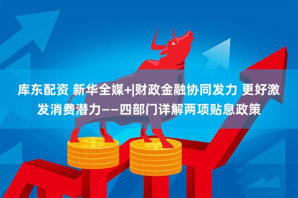 库东配资 新华全媒+|财政金融协同发力 更好激发消费潜力——四部门详解两项贴息政策