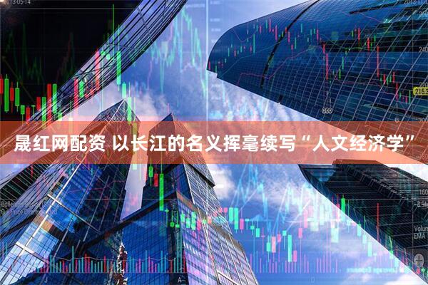 晟红网配资 以长江的名义挥毫续写“人文经济学”