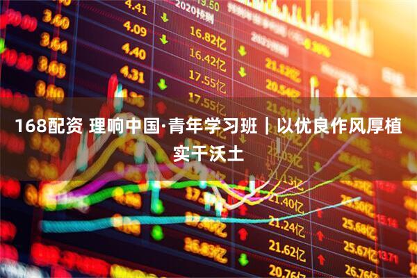 168配资 理响中国·青年学习班｜以优良作风厚植实干沃土