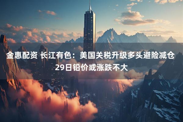 金惠配资 长江有色：美国关税升级多头避险减仓 29日铅价或涨跌不大