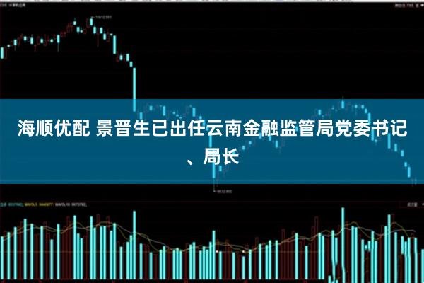 海顺优配 景晋生已出任云南金融监管局党委书记、局长
