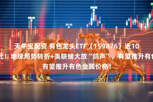 天牛宝配资 有色龙头ETF（159876）近10日狂揽2亿元！地缘局势转折+美联储大放“鸽声”，有望推升有色金属价格！