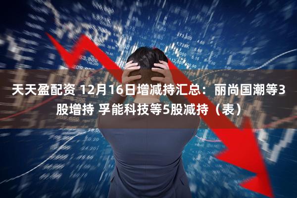 天天盈配资 12月16日增减持汇总：丽尚国潮等3股增持 孚能科技等5股减持（表）