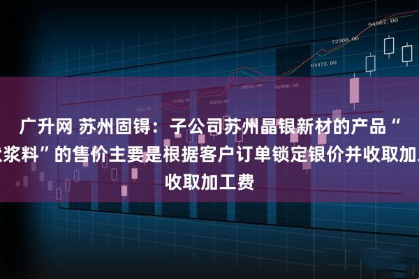 广升网 苏州固锝：子公司苏州晶银新材的产品“光伏浆料”的售价主要是根据客户订单锁定银价并收取加工费