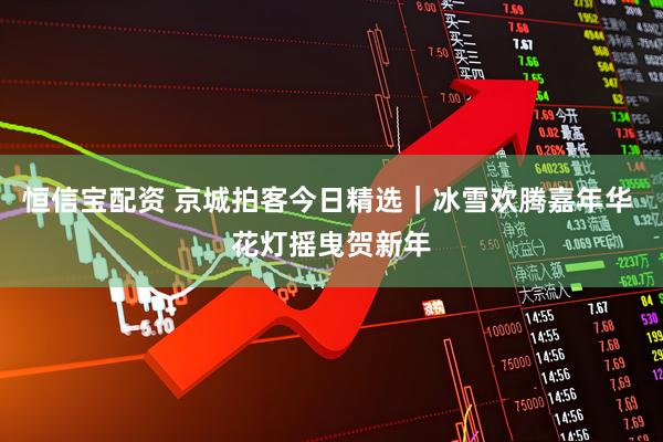 恒信宝配资 京城拍客今日精选｜冰雪欢腾嘉年华 花灯摇曳贺新年