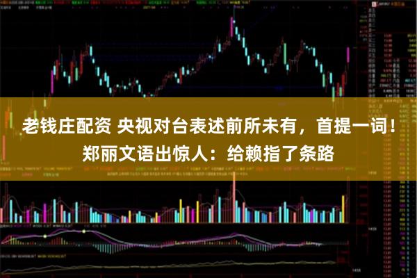 老钱庄配资 央视对台表述前所未有，首提一词！郑丽文语出惊人：给赖指了条路