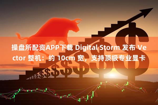 操盘所配资APP下载 Digital Storm 发布 Vector 整机：约 10cm 宽，支持顶级专业显卡