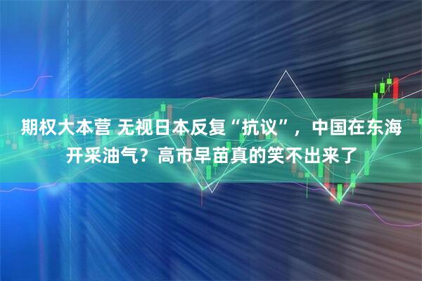 期权大本营 无视日本反复“抗议”，中国在东海开采油气？高市早苗真的笑不出来了