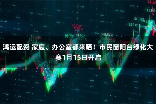 鸿运配资 家庭、办公室都来晒!市民窗阳台绿化大赛1月15日开启