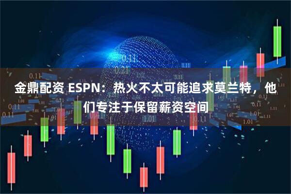 金鼎配资 ESPN：热火不太可能追求莫兰特，他们专注于保留薪资空间