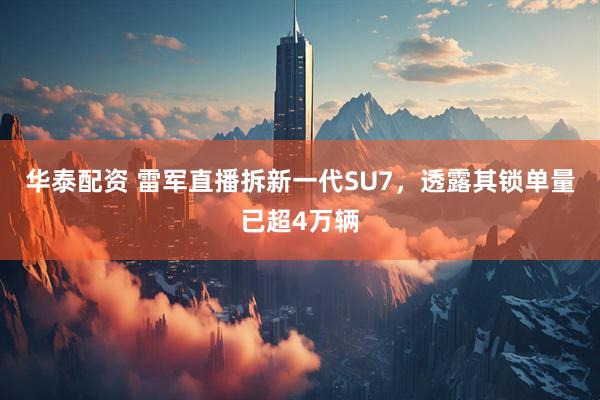 华泰配资 雷军直播拆新一代SU7，透露其锁单量已超4万辆