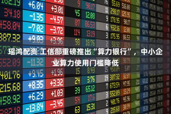 瑶鸿配资 工信部重磅推出“算力银行”，中小企业算力使用门槛降低