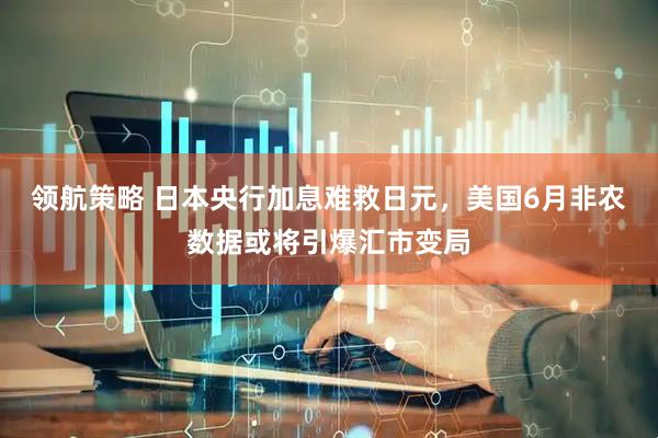 领航策略 日本央行加息难救日元，美国6月非农数据或将引爆汇市变局