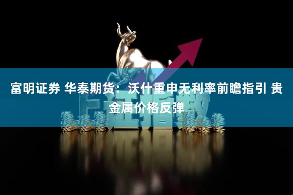 富明证券 华泰期货：沃什重申无利率前瞻指引 贵金属价格反弹